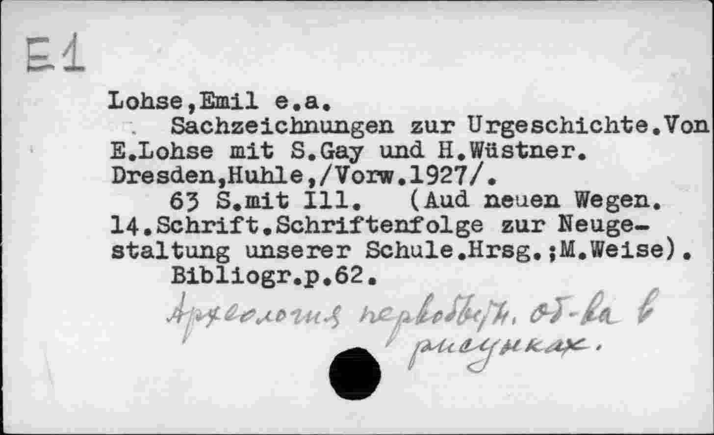 ﻿£1
Lohse,Emil e.a.
Sachzeichnungen zur Urgeschichte.Von E.Lohse mit S.Gay und. H.Wüstner. Dresden,Huhle,/Vorw.1927/.
63 S.mit Ill. (Auel neuen Wegen. 14.Schrift.Schriftenfolge zur Neugestaltung unserer Schule.Hrsg.;M.Weise).